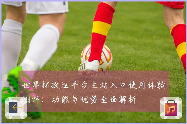 世界杯投注平台主站入口使用体验测评：功能与优势全面解析