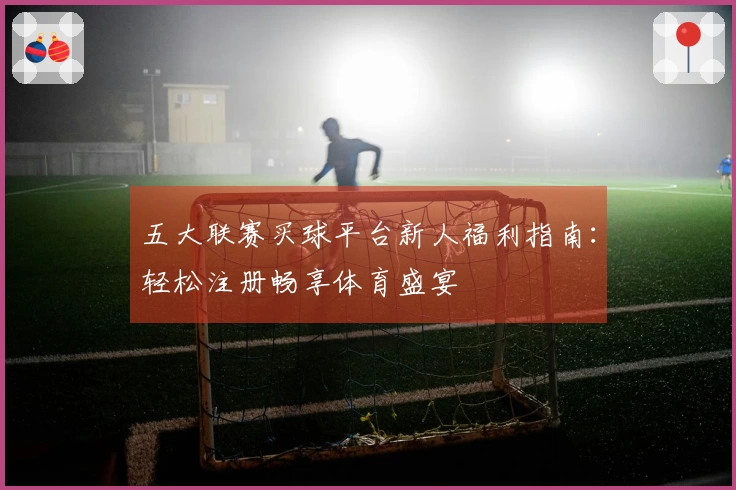 五大联赛买球平台新人福利指南：轻松注册畅享体育盛宴