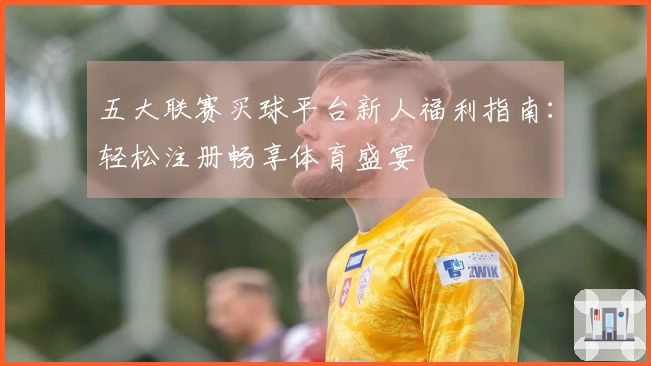 五大联赛买球平台新人福利指南：轻松注册畅享体育盛宴