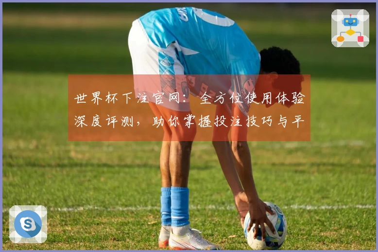 世界杯下注官网：全方位使用体验深度评测，助你掌握投注技巧与平台玩法